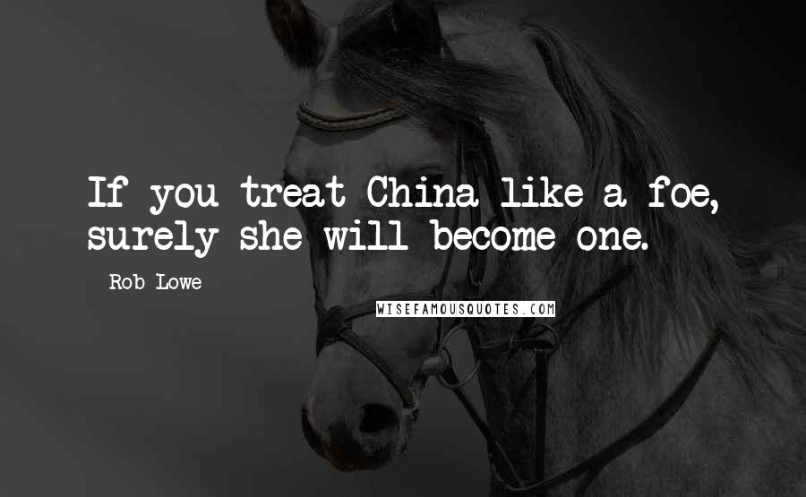 Rob Lowe Quotes: If you treat China like a foe, surely she will become one.