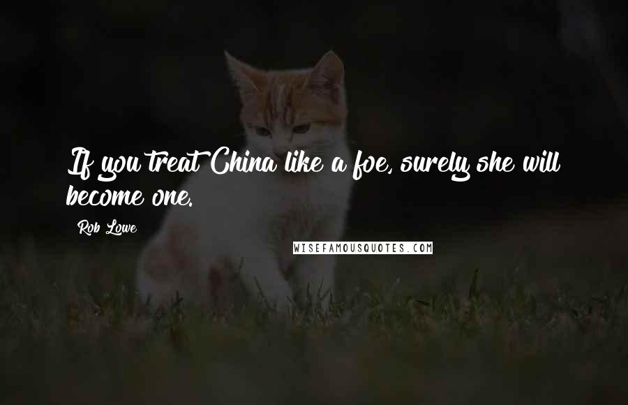 Rob Lowe Quotes: If you treat China like a foe, surely she will become one.