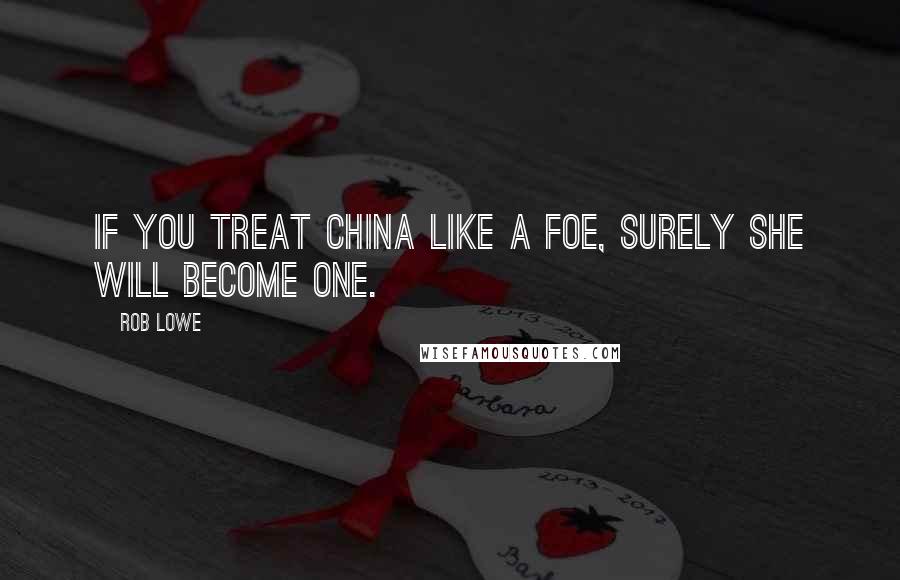 Rob Lowe Quotes: If you treat China like a foe, surely she will become one.