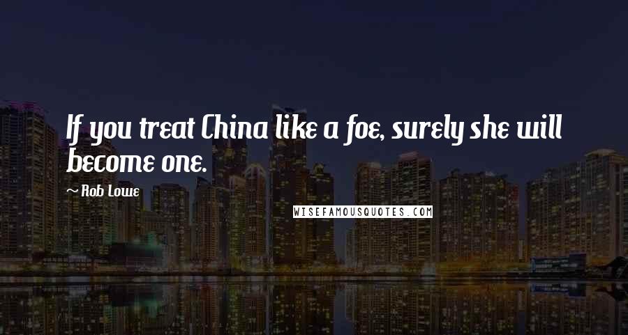 Rob Lowe Quotes: If you treat China like a foe, surely she will become one.