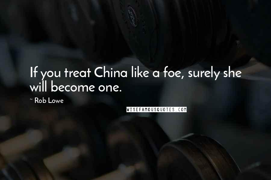 Rob Lowe Quotes: If you treat China like a foe, surely she will become one.