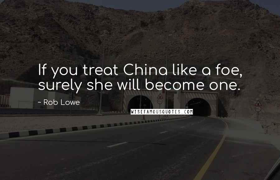 Rob Lowe Quotes: If you treat China like a foe, surely she will become one.