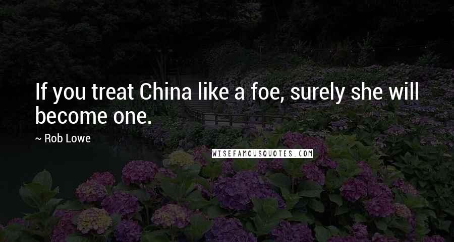 Rob Lowe Quotes: If you treat China like a foe, surely she will become one.