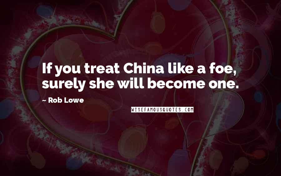 Rob Lowe Quotes: If you treat China like a foe, surely she will become one.