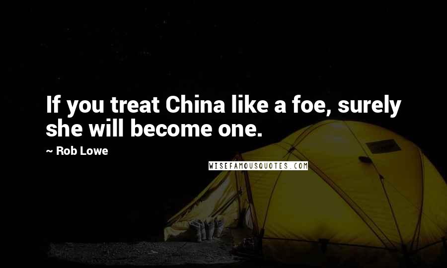 Rob Lowe Quotes: If you treat China like a foe, surely she will become one.