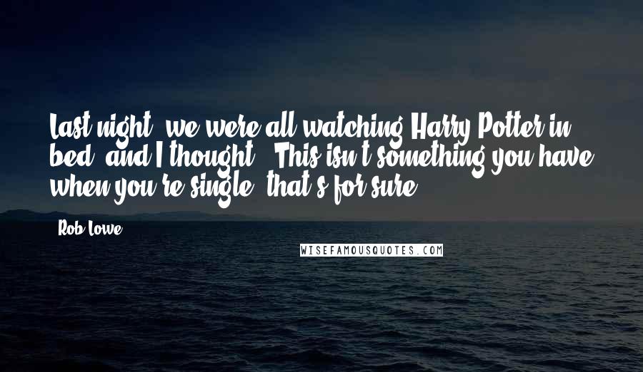 Rob Lowe Quotes: Last night, we were all watching Harry Potter in bed, and I thought, 'This isn't something you have when you're single, that's for sure.'