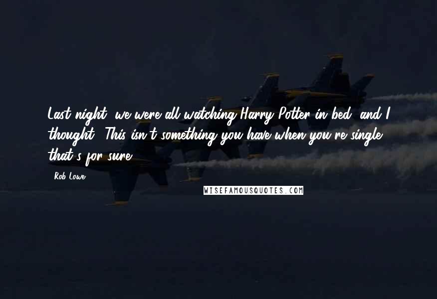 Rob Lowe Quotes: Last night, we were all watching Harry Potter in bed, and I thought, 'This isn't something you have when you're single, that's for sure.'