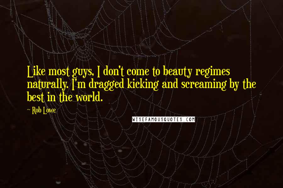 Rob Lowe Quotes: Like most guys, I don't come to beauty regimes naturally. I'm dragged kicking and screaming by the best in the world.