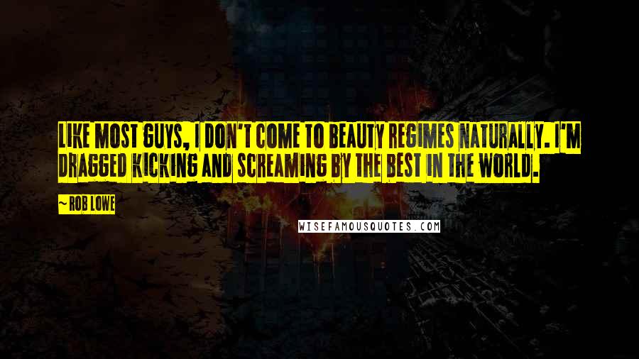 Rob Lowe Quotes: Like most guys, I don't come to beauty regimes naturally. I'm dragged kicking and screaming by the best in the world.