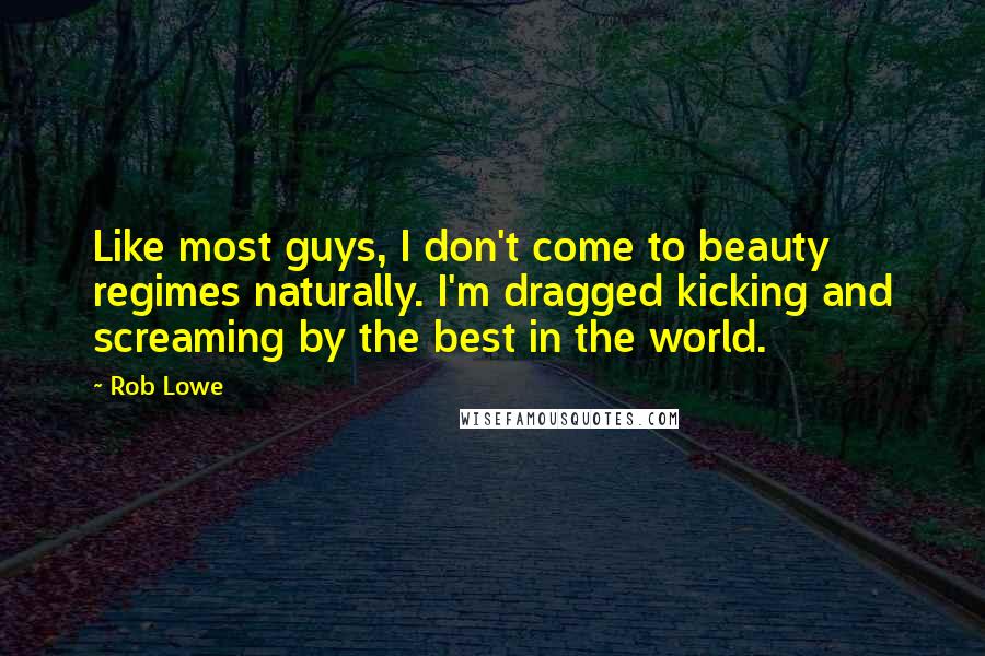 Rob Lowe Quotes: Like most guys, I don't come to beauty regimes naturally. I'm dragged kicking and screaming by the best in the world.