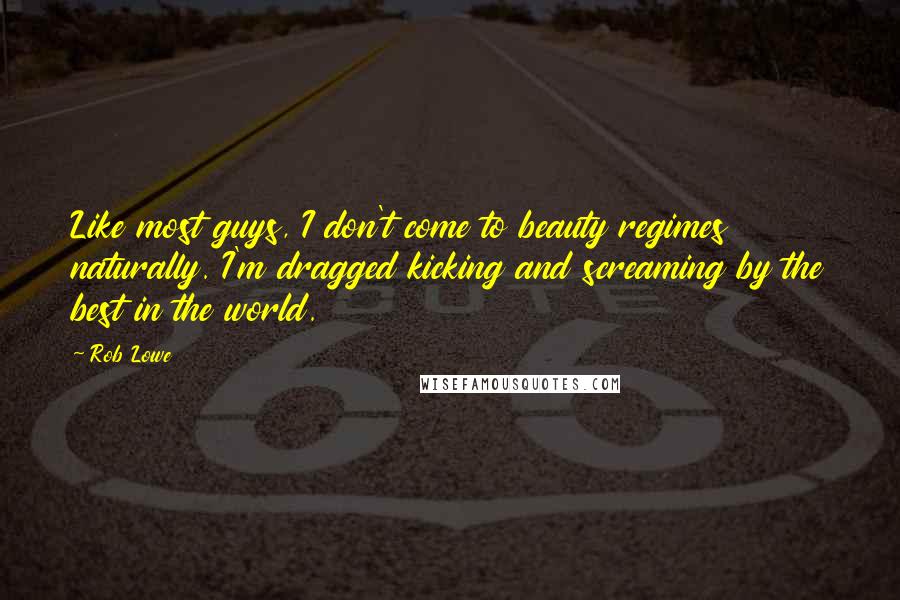 Rob Lowe Quotes: Like most guys, I don't come to beauty regimes naturally. I'm dragged kicking and screaming by the best in the world.