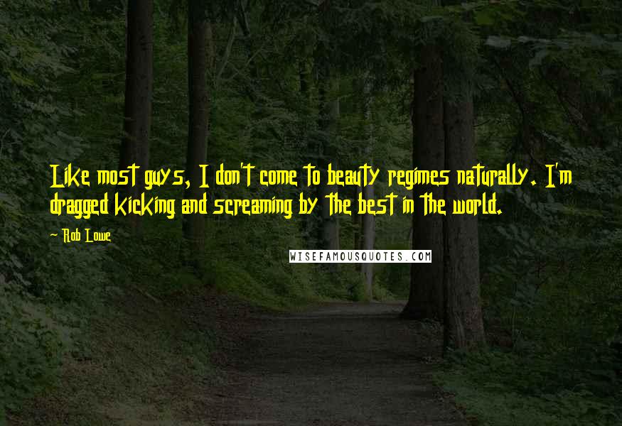 Rob Lowe Quotes: Like most guys, I don't come to beauty regimes naturally. I'm dragged kicking and screaming by the best in the world.