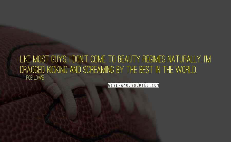 Rob Lowe Quotes: Like most guys, I don't come to beauty regimes naturally. I'm dragged kicking and screaming by the best in the world.