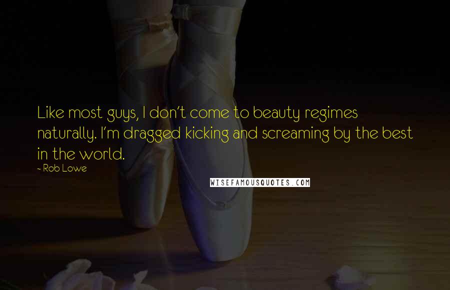 Rob Lowe Quotes: Like most guys, I don't come to beauty regimes naturally. I'm dragged kicking and screaming by the best in the world.