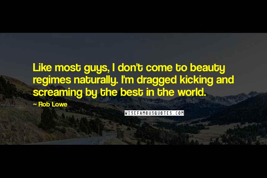 Rob Lowe Quotes: Like most guys, I don't come to beauty regimes naturally. I'm dragged kicking and screaming by the best in the world.