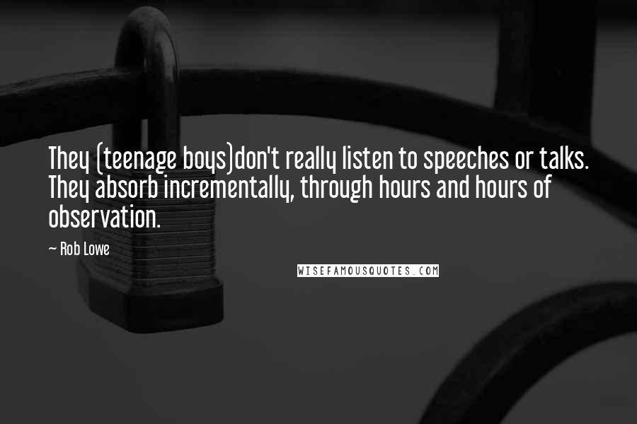 Rob Lowe Quotes: They (teenage boys)don't really listen to speeches or talks. They absorb incrementally, through hours and hours of observation.