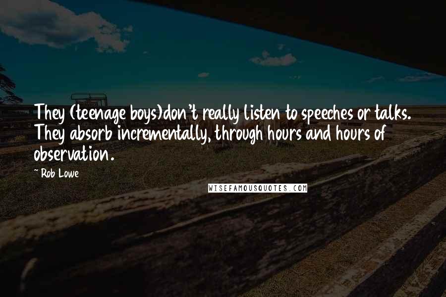 Rob Lowe Quotes: They (teenage boys)don't really listen to speeches or talks. They absorb incrementally, through hours and hours of observation.