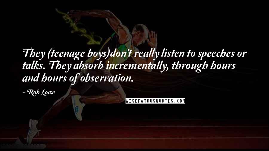 Rob Lowe Quotes: They (teenage boys)don't really listen to speeches or talks. They absorb incrementally, through hours and hours of observation.