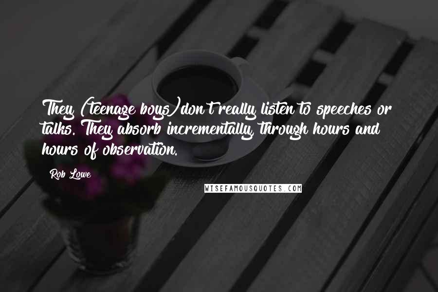 Rob Lowe Quotes: They (teenage boys)don't really listen to speeches or talks. They absorb incrementally, through hours and hours of observation.