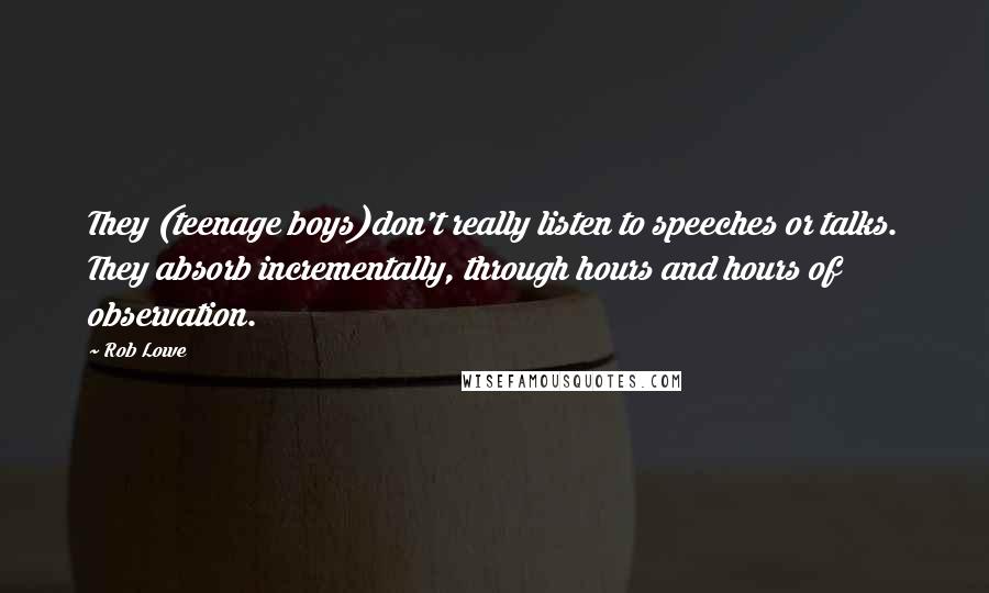 Rob Lowe Quotes: They (teenage boys)don't really listen to speeches or talks. They absorb incrementally, through hours and hours of observation.