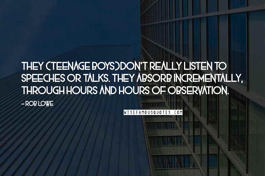 Rob Lowe Quotes: They (teenage boys)don't really listen to speeches or talks. They absorb incrementally, through hours and hours of observation.