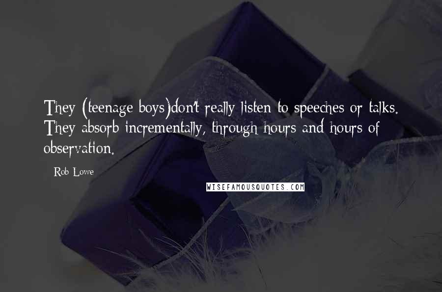 Rob Lowe Quotes: They (teenage boys)don't really listen to speeches or talks. They absorb incrementally, through hours and hours of observation.