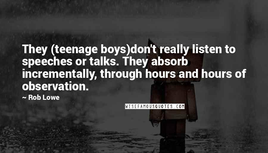 Rob Lowe Quotes: They (teenage boys)don't really listen to speeches or talks. They absorb incrementally, through hours and hours of observation.