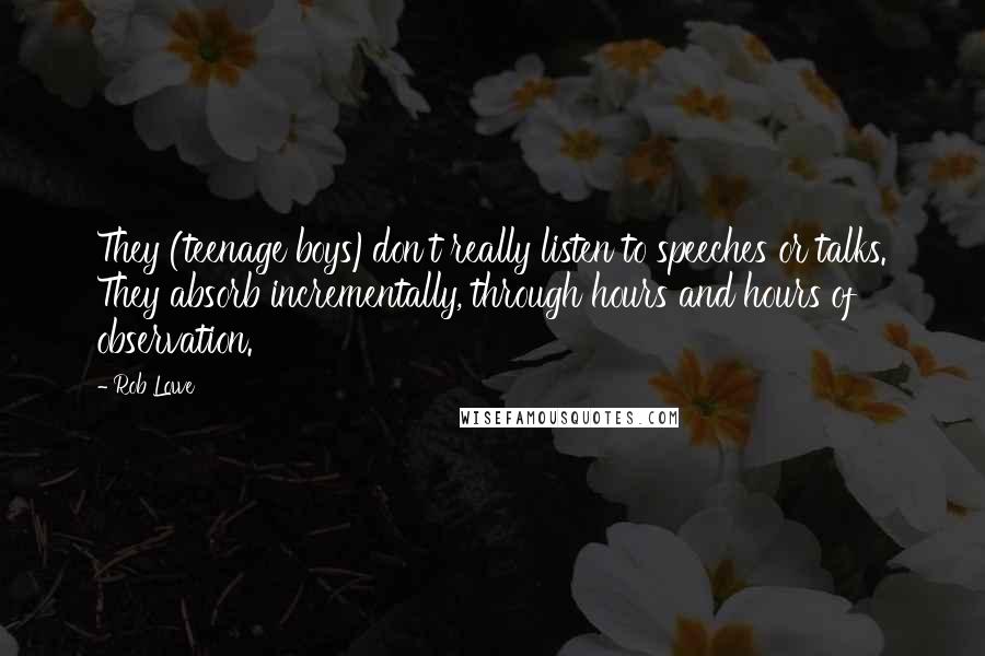 Rob Lowe Quotes: They (teenage boys)don't really listen to speeches or talks. They absorb incrementally, through hours and hours of observation.