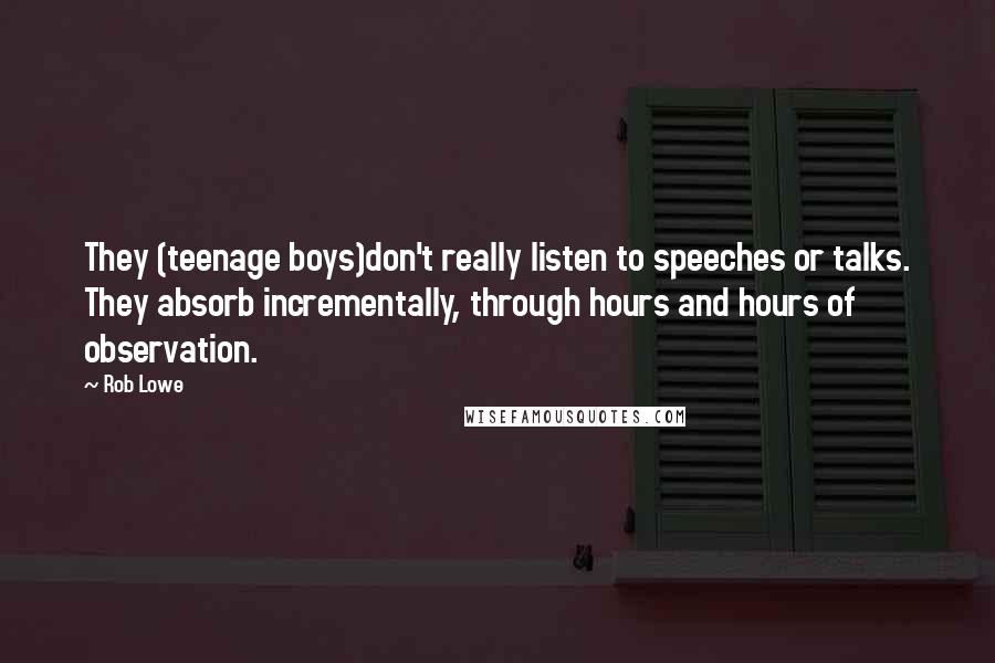 Rob Lowe Quotes: They (teenage boys)don't really listen to speeches or talks. They absorb incrementally, through hours and hours of observation.