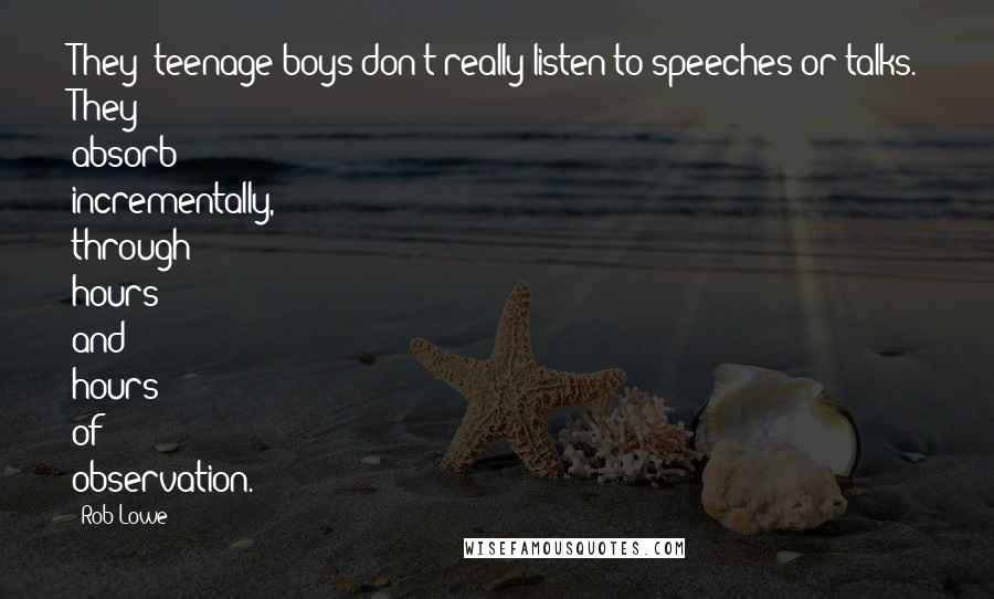 Rob Lowe Quotes: They (teenage boys)don't really listen to speeches or talks. They absorb incrementally, through hours and hours of observation.