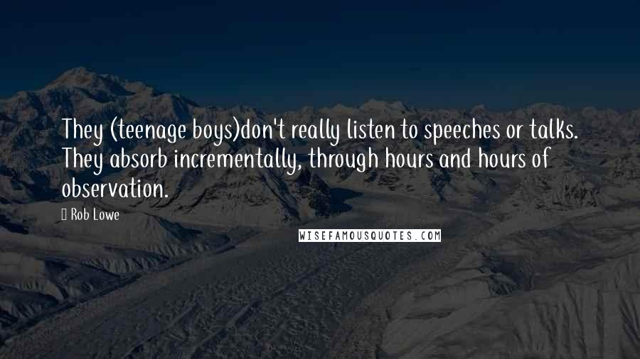 Rob Lowe Quotes: They (teenage boys)don't really listen to speeches or talks. They absorb incrementally, through hours and hours of observation.