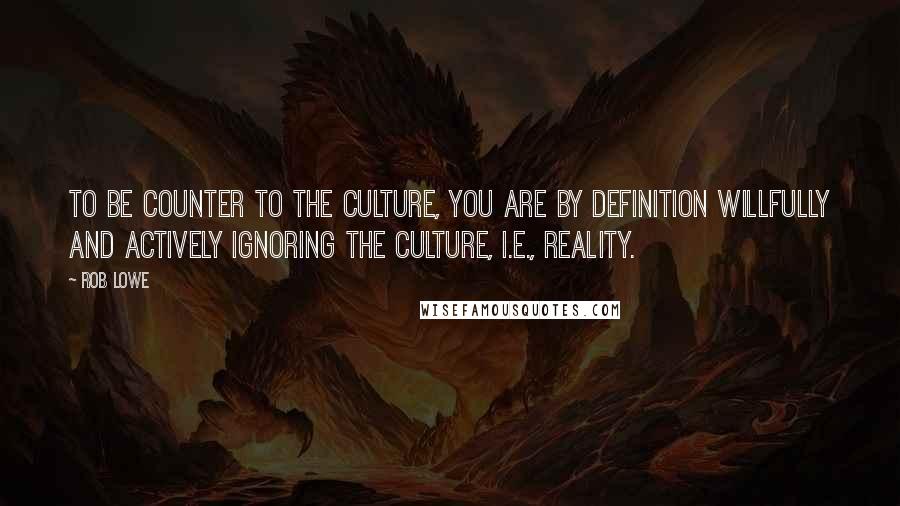 Rob Lowe Quotes: To be counter to the culture, you are by definition willfully and actively ignoring the culture, i.e., reality.