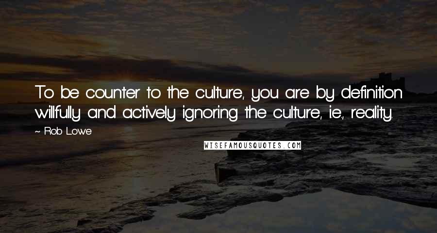 Rob Lowe Quotes: To be counter to the culture, you are by definition willfully and actively ignoring the culture, i.e., reality.