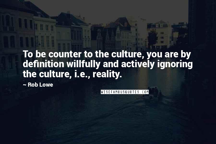Rob Lowe Quotes: To be counter to the culture, you are by definition willfully and actively ignoring the culture, i.e., reality.