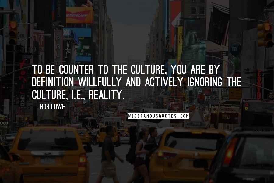 Rob Lowe Quotes: To be counter to the culture, you are by definition willfully and actively ignoring the culture, i.e., reality.