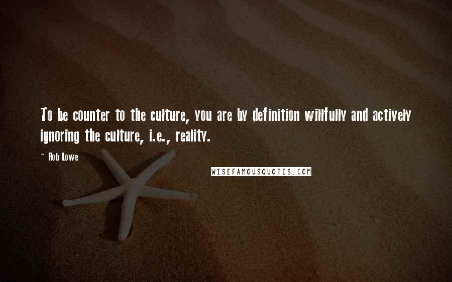 Rob Lowe Quotes: To be counter to the culture, you are by definition willfully and actively ignoring the culture, i.e., reality.