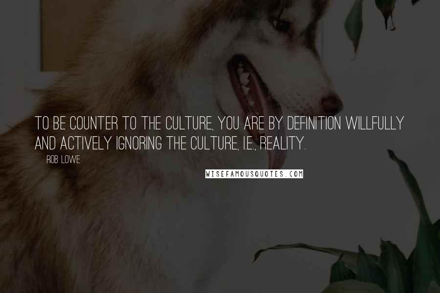 Rob Lowe Quotes: To be counter to the culture, you are by definition willfully and actively ignoring the culture, i.e., reality.