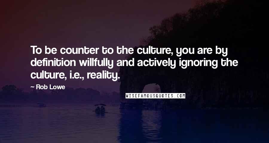 Rob Lowe Quotes: To be counter to the culture, you are by definition willfully and actively ignoring the culture, i.e., reality.