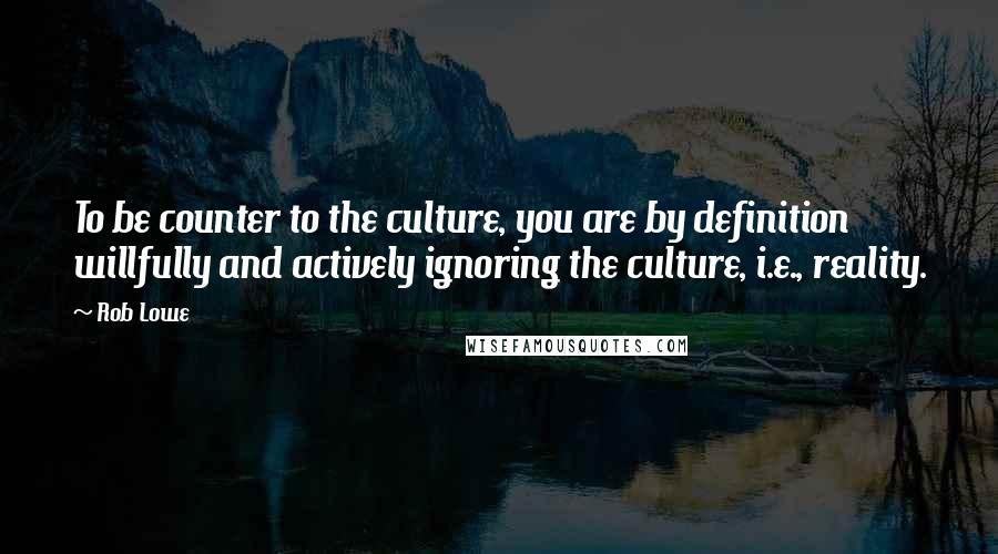 Rob Lowe Quotes: To be counter to the culture, you are by definition willfully and actively ignoring the culture, i.e., reality.