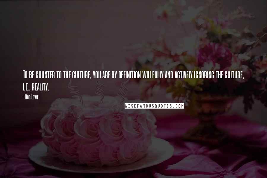 Rob Lowe Quotes: To be counter to the culture, you are by definition willfully and actively ignoring the culture, i.e., reality.