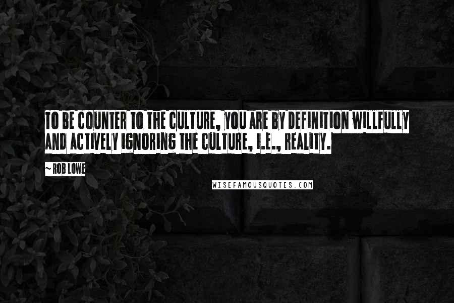 Rob Lowe Quotes: To be counter to the culture, you are by definition willfully and actively ignoring the culture, i.e., reality.