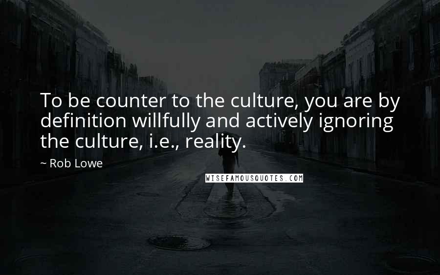 Rob Lowe Quotes: To be counter to the culture, you are by definition willfully and actively ignoring the culture, i.e., reality.
