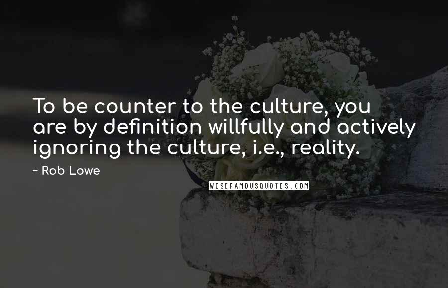 Rob Lowe Quotes: To be counter to the culture, you are by definition willfully and actively ignoring the culture, i.e., reality.