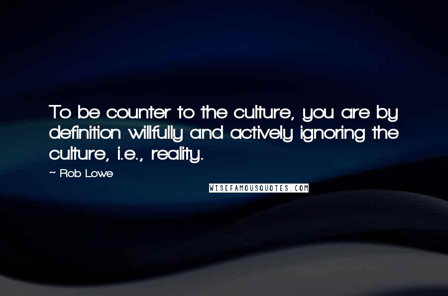 Rob Lowe Quotes: To be counter to the culture, you are by definition willfully and actively ignoring the culture, i.e., reality.