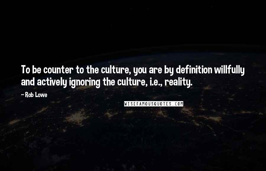 Rob Lowe Quotes: To be counter to the culture, you are by definition willfully and actively ignoring the culture, i.e., reality.