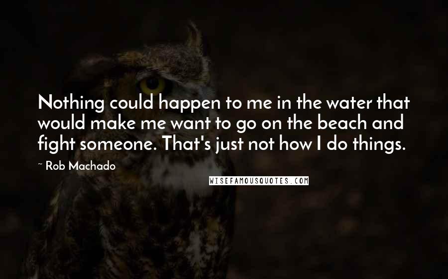 Rob Machado Quotes: Nothing could happen to me in the water that would make me want to go on the beach and fight someone. That's just not how I do things.