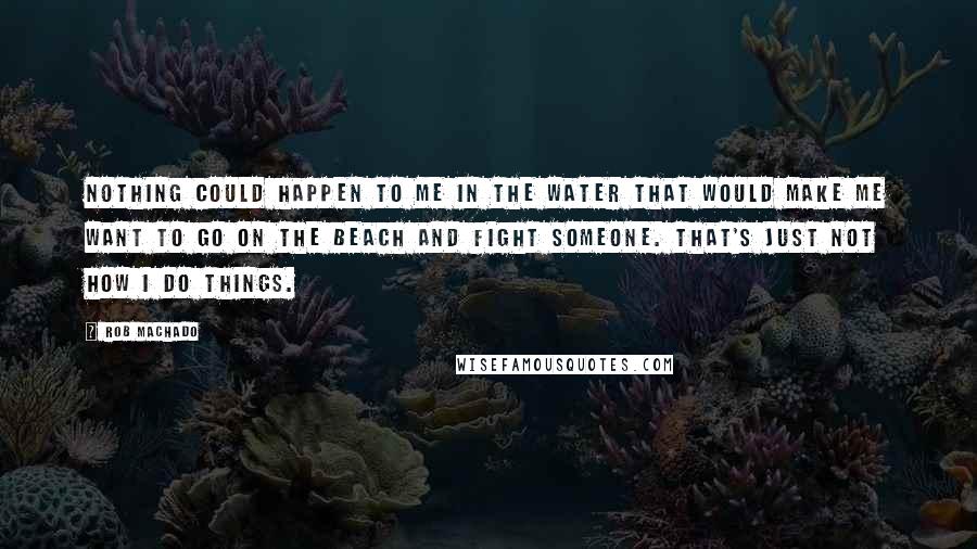 Rob Machado Quotes: Nothing could happen to me in the water that would make me want to go on the beach and fight someone. That's just not how I do things.