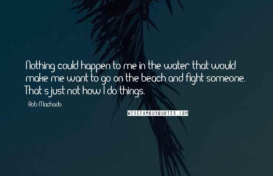 Rob Machado Quotes: Nothing could happen to me in the water that would make me want to go on the beach and fight someone. That's just not how I do things.