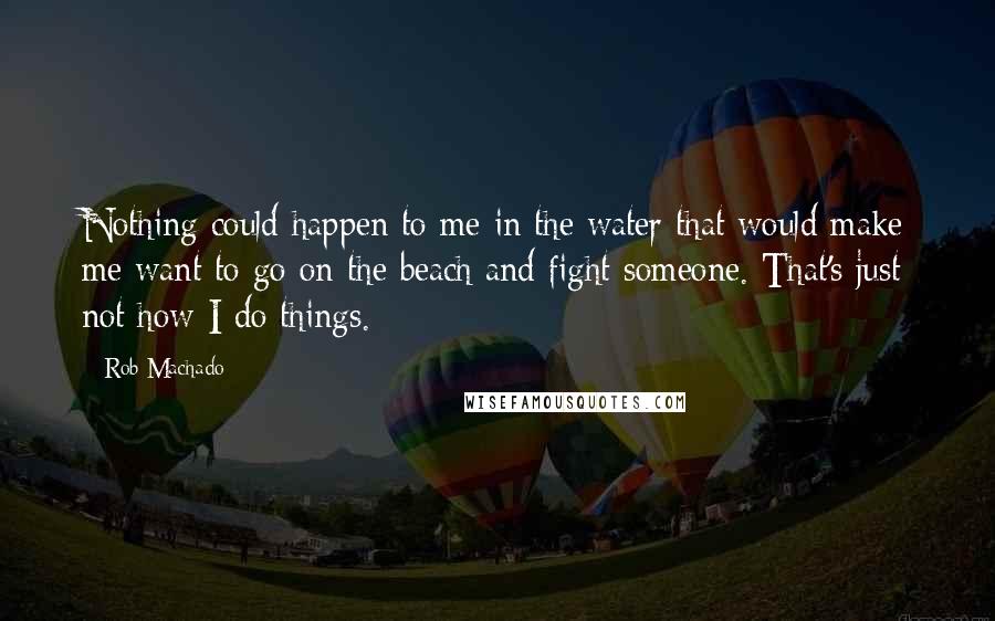 Rob Machado Quotes: Nothing could happen to me in the water that would make me want to go on the beach and fight someone. That's just not how I do things.