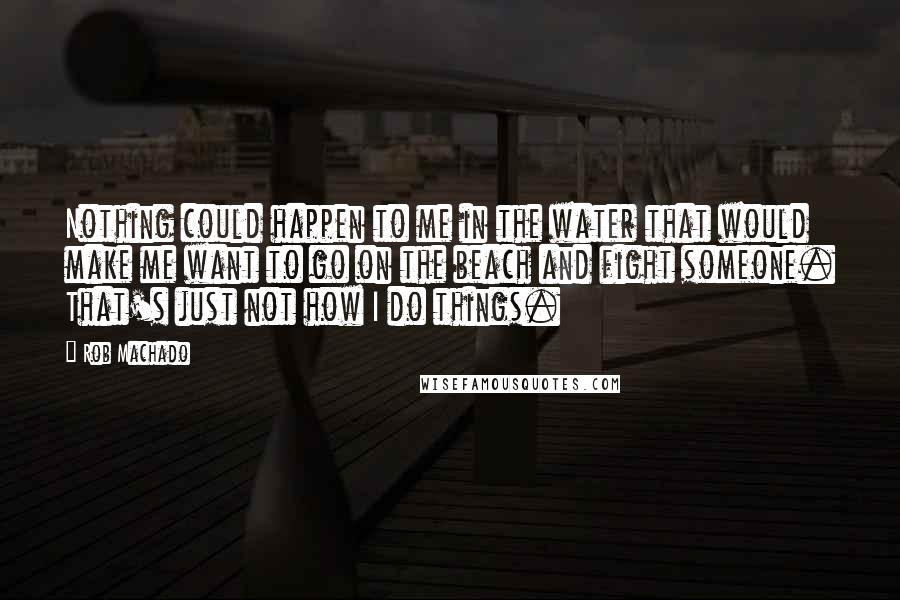 Rob Machado Quotes: Nothing could happen to me in the water that would make me want to go on the beach and fight someone. That's just not how I do things.